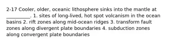 2-17 Cooler, older, oceanic lithosphere sinks into the mantle at __________. 1. sites of long-lived, hot spot volcanism in the ocean basins 2. rift zones along mid-ocean ridges 3. transform fault zones along divergent plate boundaries 4. subduction zones along convergent plate boundaries