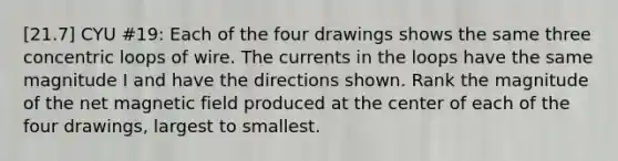 [21.7] CYU #19: Each of the four drawings shows the same three concentric loops of wire. The currents in the loops have the same magnitude I and have the directions shown. Rank the magnitude of the net magnetic field produced at the center of each of the four drawings, largest to smallest.