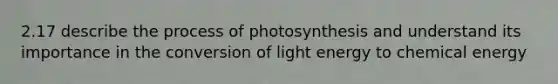 2.17 describe the process of photosynthesis and understand its importance in the conversion of light energy to chemical energy