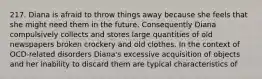 217. Diana is afraid to throw things away because she feels that she might need them in the future. Consequently Diana compulsively collects and stores large quantities of old newspapers broken crockery and old clothes. In the context of OCD-related disorders Diana's excessive acquisition of objects and her inability to discard them are typical characteristics of