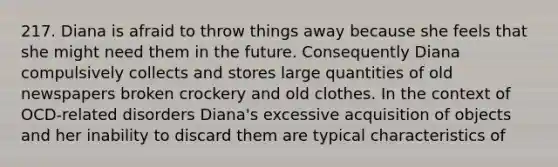 217. Diana is afraid to throw things away because she feels that she might need them in the future. Consequently Diana compulsively collects and stores large quantities of old newspapers broken crockery and old clothes. In the context of OCD-related disorders Diana's excessive acquisition of objects and her inability to discard them are typical characteristics of