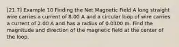 [21.7] Example 10 Finding the Net Magnetic Field A long straight wire carries a current of 8.00 A and a circular loop of wire carries a current of 2.00 A and has a radius of 0.0300 m. Find the magnitude and direction of the magnetic field at the center of the loop.