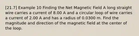 [21.7] Example 10 Finding the Net Magnetic Field A long straight wire carries a current of 8.00 A and a circular loop of wire carries a current of 2.00 A and has a radius of 0.0300 m. Find the magnitude and direction of the magnetic field at the center of the loop.