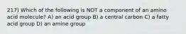 217) Which of the following is NOT a component of an amino acid molecule? A) an acid group B) a central carbon C) a fatty acid group D) an amine group