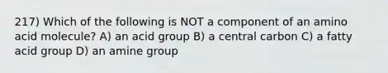 217) Which of the following is NOT a component of an amino acid molecule? A) an acid group B) a central carbon C) a fatty acid group D) an amine group