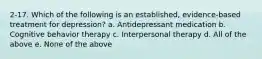 2-17. Which of the following is an established, evidence-based treatment for depression? a. Antidepressant medication b. Cognitive behavior therapy c. Interpersonal therapy d. All of the above e. None of the above