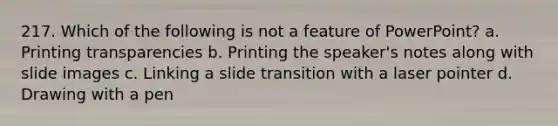 217. Which of the following is not a feature of PowerPoint? a. Printing transparencies b. Printing the speaker's notes along with slide images c. Linking a slide transition with a laser pointer d. Drawing with a pen