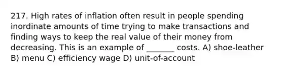 217. High rates of inflation often result in people spending inordinate amounts of time trying to make transactions and finding ways to keep the real value of their money from decreasing. This is an example of _______ costs. A) shoe-leather B) menu C) efficiency wage D) unit-of-account