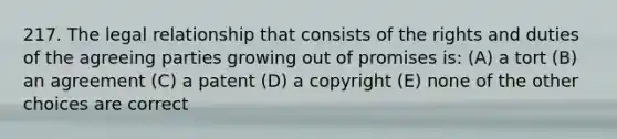 217. The legal relationship that consists of the rights and duties of the agreeing parties growing out of promises is: (A) a tort (B) an agreement (C) a patent (D) a copyright (E) none of the other choices are correct