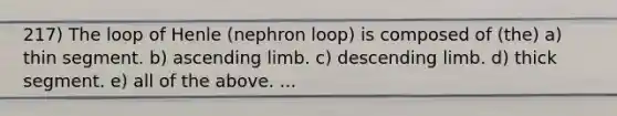 217) The loop of Henle (nephron loop) is composed of (the) a) thin segment. b) ascending limb. c) descending limb. d) thick segment. e) all of the above. ...