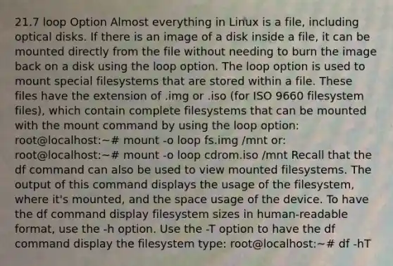 21.7 loop Option Almost everything in Linux is a file, including optical disks. If there is an image of a disk inside a file, it can be mounted directly from the file without needing to burn the image back on a disk using the loop option. The loop option is used to mount special filesystems that are stored within a file. These files have the extension of .img or .iso (for ISO 9660 filesystem files), which contain complete filesystems that can be mounted with the mount command by using the loop option: root@localhost:~# mount -o loop fs.img /mnt or: root@localhost:~# mount -o loop cdrom.iso /mnt Recall that the df command can also be used to view mounted filesystems. The output of this command displays the usage of the filesystem, where it's mounted, and the space usage of the device. To have the df command display filesystem sizes in human-readable format, use the -h option. Use the -T option to have the df command display the filesystem type: root@localhost:~# df -hT