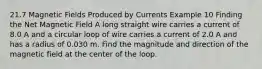 21.7 Magnetic Fields Produced by Currents Example 10 Finding the Net Magnetic Field A long straight wire carries a current of 8.0 A and a circular loop of wire carries a current of 2.0 A and has a radius of 0.030 m. Find the magnitude and direction of the magnetic field at the center of the loop.