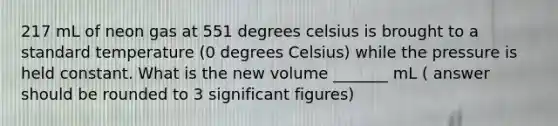 217 mL of neon gas at 551 degrees celsius is brought to a standard temperature (0 degrees Celsius) while the pressure is held constant. What is the new volume _______ mL ( answer should be rounded to 3 significant figures)