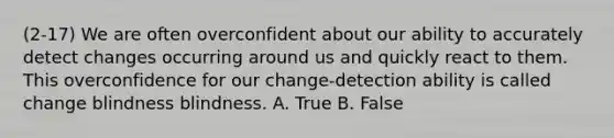 (2-17) We are often overconfident about our ability to accurately detect changes occurring around us and quickly react to them. This overconfidence for our change-detection ability is called change blindness blindness. A. True B. False