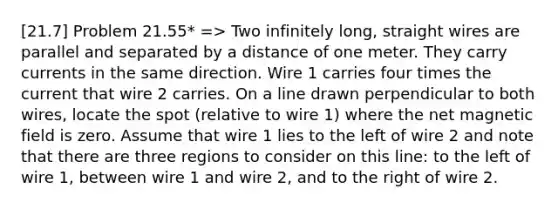 [21.7] Problem 21.55* => Two infinitely long, straight wires are parallel and separated by a distance of one meter. They carry currents in the same direction. Wire 1 carries four times the current that wire 2 carries. On a line drawn perpendicular to both wires, locate the spot (relative to wire 1) where the net magnetic field is zero. Assume that wire 1 lies to the left of wire 2 and note that there are three regions to consider on this line: to the left of wire 1, between wire 1 and wire 2, and to the right of wire 2.