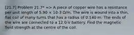 [21.7] Problem 21.7* => A piece of copper wire has a resistance per unit length of 5.90 × 10-3 Ω/m. The wire is wound into a thin, flat coil of many turns that has a radius of 0.140 m. The ends of the wire are connected to a 12.0-V battery. Find the magnetic field strength at the centre of the coil.