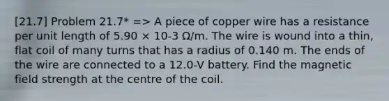 [21.7] Problem 21.7* => A piece of copper wire has a resistance per unit length of 5.90 × 10-3 Ω/m. The wire is wound into a thin, flat coil of many turns that has a radius of 0.140 m. The ends of the wire are connected to a 12.0-V battery. Find the magnetic field strength at the centre of the coil.