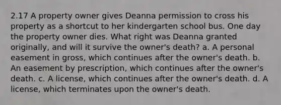 2.17 A property owner gives Deanna permission to cross his property as a shortcut to her kindergarten school bus. One day the property owner dies. What right was Deanna granted originally, and will it survive the owner's death? a. A personal easement in gross, which continues after the owner's death. b. An easement by prescription, which continues after the owner's death. c. A license, which continues after the owner's death. d. A license, which terminates upon the owner's death.