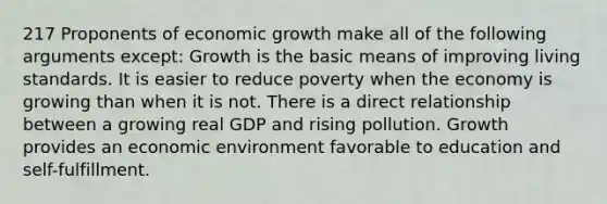 217 Proponents of economic growth make all of the following arguments except: Growth is the basic means of improving living standards. It is easier to reduce poverty when the economy is growing than when it is not. There is a direct relationship between a growing real GDP and rising pollution. Growth provides an economic environment favorable to education and self-fulfillment.