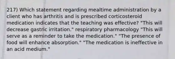 217) Which statement regarding mealtime administration by a client who has arthritis and is prescribed corticosteroid medication indicates that the teaching was effective? "This will decrease gastric irritation." respiratory pharmacology "This will serve as a reminder to take the medication." "The presence of food will enhance absorption." "The medication is ineffective in an acid medium."