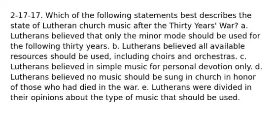 2-17-17. Which of the following statements best describes the state of Lutheran church music after the Thirty Years' War? a. Lutherans believed that only the minor mode should be used for the following thirty years. b. Lutherans believed all available resources should be used, including choirs and orchestras. c. Lutherans believed in simple music for personal devotion only. d. Lutherans believed no music should be sung in church in honor of those who had died in the war. e. Lutherans were divided in their opinions about the type of music that should be used.