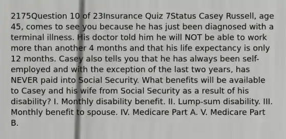 2175Question 10 of 23Insurance Quiz 7Status Casey Russell, age 45, comes to see you because he has just been diagnosed with a terminal illness. His doctor told him he will NOT be able to work <a href='https://www.questionai.com/knowledge/keWHlEPx42-more-than' class='anchor-knowledge'>more than</a> another 4 months and that his life expectancy is only 12 months. Casey also tells you that he has always been self-employed and with the exception of the last two years, has NEVER paid into Social Security. What benefits will be available to Casey and his wife from Social Security as a result of his disability? I. Monthly disability benefit. II. Lump-sum disability. III. Monthly benefit to spouse. IV. Medicare Part A. V. Medicare Part B.