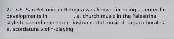 2-17-6. San Petronio in Bologna was known for being a center for developments in __________. a. church music in the Palestrina style b. sacred concerto c. instrumental music d. organ chorales e. scordatura violin-playing