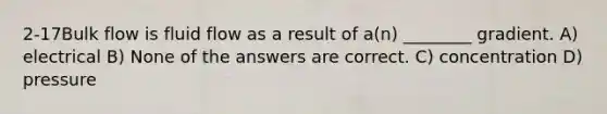 2-17Bulk flow is fluid flow as a result of a(n) ________ gradient. A) electrical B) None of the answers are correct. C) concentration D) pressure