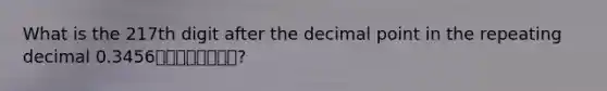 What is the 217th digit after the <a href='https://www.questionai.com/knowledge/kuXXuLpqqD-decimal-point' class='anchor-knowledge'>decimal point</a> in the repeating decimal 0.3456⎯⎯⎯⎯⎯⎯⎯⎯?
