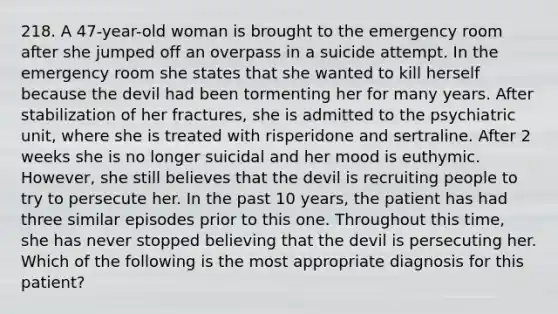 218. A 47-year-old woman is brought to the emergency room after she jumped off an overpass in a suicide attempt. In the emergency room she states that she wanted to kill herself because the devil had been tormenting her for many years. After stabilization of her fractures, she is admitted to the psychiatric unit, where she is treated with risperidone and sertraline. After 2 weeks she is no longer suicidal and her mood is euthymic. However, she still believes that the devil is recruiting people to try to persecute her. In the past 10 years, the patient has had three similar episodes prior to this one. Throughout this time, she has never stopped believing that the devil is persecuting her. Which of the following is the most appropriate diagnosis for this patient?