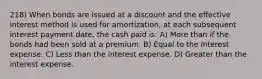 218) When bonds are issued at a discount and the effective interest method is used for amortization, at each subsequent interest payment date, the cash paid is: A) More than if the bonds had been sold at a premium. B) Equal to the interest expense. C) Less than the interest expense. D) Greater than the interest expense.