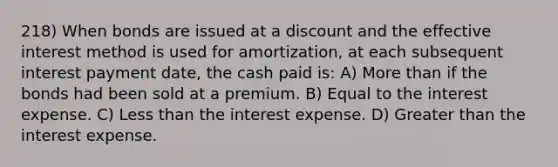 218) When bonds are issued at a discount and the effective interest method is used for amortization, at each subsequent interest payment date, the cash paid is: A) More than if the bonds had been sold at a premium. B) Equal to the interest expense. C) Less than the interest expense. D) Greater than the interest expense.