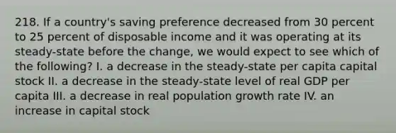 218. If a country's saving preference decreased from 30 percent to 25 percent of disposable income and it was operating at its steady-state before the change, we would expect to see which of the following? I. a decrease in the steady-state per capita capital stock II. a decrease in the steady-state level of real GDP per capita III. a decrease in real population growth rate IV. an increase in capital stock