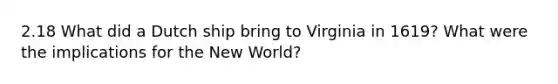 2.18 What did a Dutch ship bring to Virginia in 1619? What were the implications for the New World?