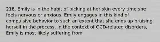 218. Emily is in the habit of picking at her skin every time she feels nervous or anxious. Emily engages in this kind of compulsive behavior to such an extent that she ends up bruising herself in the process. In the context of OCD-related disorders, Emily is most likely suffering from