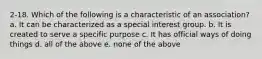 2-18. Which of the following is a characteristic of an association? a. It can be characterized as a special interest group. b. It is created to serve a specific purpose c. It has official ways of doing things d. all of the above e. none of the above