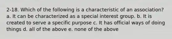 2-18. Which of the following is a characteristic of an association? a. It can be characterized as a special interest group. b. It is created to serve a specific purpose c. It has official ways of doing things d. all of the above e. none of the above