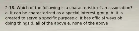 2-18. Which of the following is a characteristic of an association? a. It can be characterized as a special interest group. b. It is created to serve a specific purpose c. It has official ways ob doing things d. all of the above e. none of the above