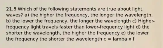 21.8 Which of the following statements are true about light waves? a) the higher the frequency, the longer the wavelength. b) the lower the frequency, the longer the wavelength c) Higher-frequency light travels faster than lower-frequency light d) the shorter the wavelength, the higher the frequency e) the lower the frequency the shorter the wavelength c = lamba x f