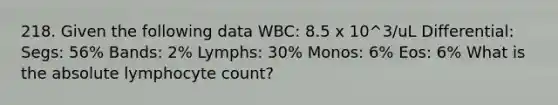 218. Given the following data WBC: 8.5 x 10^3/uL Differential: Segs: 56% Bands: 2% Lymphs: 30% Monos: 6% Eos: 6% What is the absolute lymphocyte count?