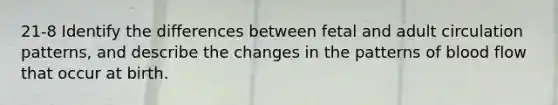 21-8 Identify the differences between fetal and adult circulation patterns, and describe the changes in the patterns of blood flow that occur at birth.