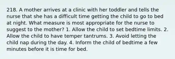 218. A mother arrives at a clinic with her toddler and tells the nurse that she has a difficult time getting the child to go to bed at night. What measure is most appropriate for the nurse to suggest to the mother? 1. Allow the child to set bedtime limits. 2. Allow the child to have temper tantrums. 3. Avoid letting the child nap during the day. 4. Inform the child of bedtime a few minutes before it is time for bed.