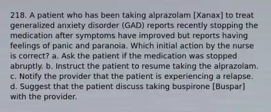 218. A patient who has been taking alprazolam [Xanax] to treat generalized anxiety disorder (GAD) reports recently stopping the medication after symptoms have improved but reports having feelings of panic and paranoia. Which initial action by the nurse is correct? a. Ask the patient if the medication was stopped abruptly. b. Instruct the patient to resume taking the alprazolam. c. Notify the provider that the patient is experiencing a relapse. d. Suggest that the patient discuss taking buspirone [Buspar] with the provider.