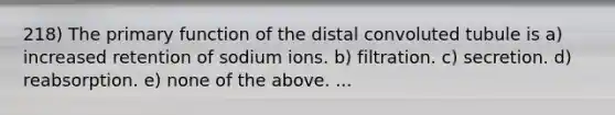 218) The primary function of the distal convoluted tubule is a) increased retention of sodium ions. b) filtration. c) secretion. d) reabsorption. e) none of the above. ...