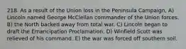 218. As a result of the Union loss in the Peninsula Campaign, A) Lincoln named George McClellan commander of the Union forces. B) the North backed away from total war. C) Lincoln began to draft the Emancipation Proclamation. D) Winfield Scott was relieved of his command. E) the war was forced off southern soil.