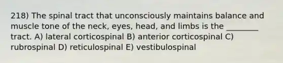 218) The spinal tract that unconsciously maintains balance and muscle tone of the neck, eyes, head, and limbs is the ________ tract. A) lateral corticospinal B) anterior corticospinal C) rubrospinal D) reticulospinal E) vestibulospinal