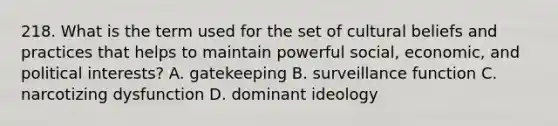 218. What is the term used for the set of cultural beliefs and practices that helps to maintain powerful social, economic, and political interests? A. gatekeeping B. surveillance function C. narcotizing dysfunction D. dominant ideology