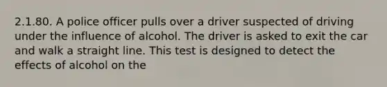 2.1.80. A police officer pulls over a driver suspected of driving under the influence of alcohol. The driver is asked to exit the car and walk a straight line. This test is designed to detect the effects of alcohol on the