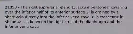 21898 - The right suprarenal gland 1: lacks a peritoneal covering over the inferior half of its anterior surface 2: is drained by a short vein directly into the inferior vena cava 3: is crescentic in shape 4: lies between the right crus of the diaphragm and the inferior vena cava