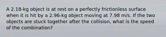 A 2.18-kg object is at rest on a perfectly frictionless surface when it is hit by a 2.96-kg object moving at 7.98 m/s. If the two objects are stuck together after the collision, what is the speed of the combination?